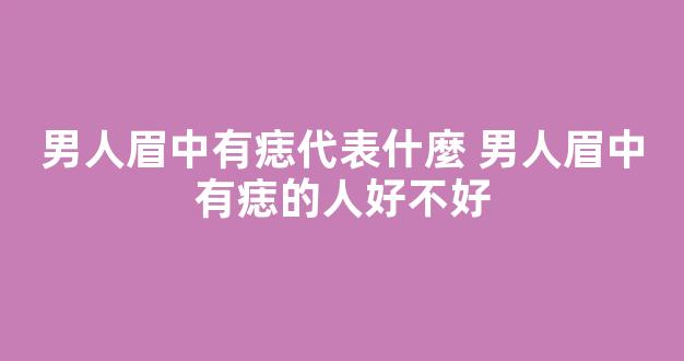 男人眉中有痣代表什麼 男人眉中有痣的人好不好